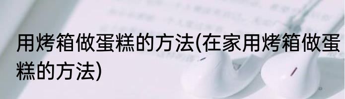 用烤箱做蛋糕的方法(在家用烤箱做蛋糕的方法)