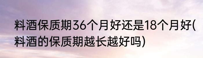 料酒保质期36个月好还是18个月好(料酒的保质期越长越好吗)