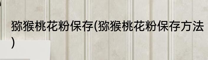 猕猴桃花粉保存(猕猴桃花粉保存方法)