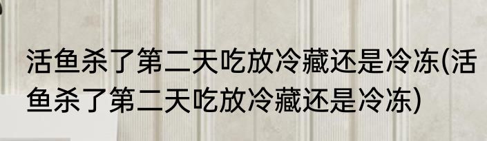 活鱼杀了第二天吃放冷藏还是冷冻(活鱼杀了第二天吃放冷藏还是冷冻)