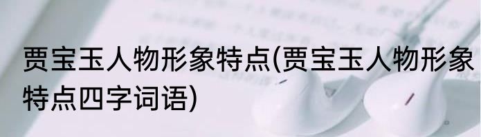 贾宝玉人物形象特点(贾宝玉人物形象特点四字词语)