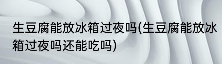 生豆腐能放冰箱过夜吗(生豆腐能放冰箱过夜吗还能吃吗)