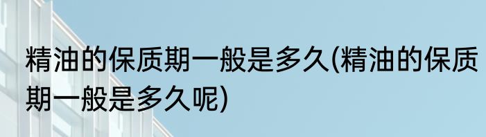 精油的保质期一般是多久(精油的保质期一般是多久呢)