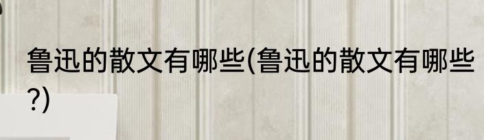 鲁迅的散文有哪些(鲁迅的散文有哪些?)