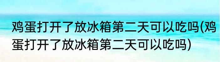 鸡蛋打开了放冰箱第二天可以吃吗(鸡蛋打开了放冰箱第二天可以吃吗)