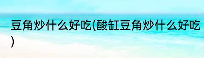 豆角炒什么好吃(酸缸豆角炒什么好吃)