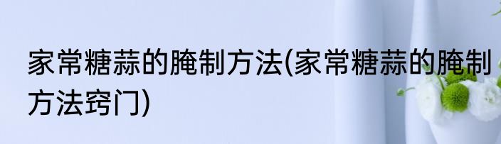 家常糖蒜的腌制方法(家常糖蒜的腌制方法窍门)