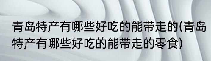 青岛特产有哪些好吃的能带走的(青岛特产有哪些好吃的能带走的零食)