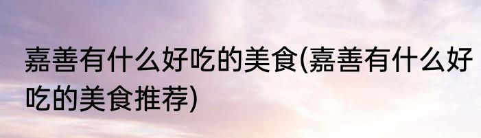 嘉善有什么好吃的美食(嘉善有什么好吃的美食推荐)