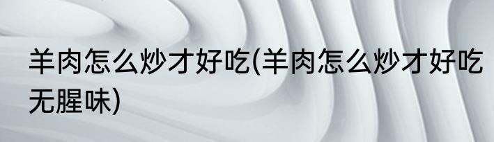 羊肉怎么炒才好吃(羊肉怎么炒才好吃无腥味)