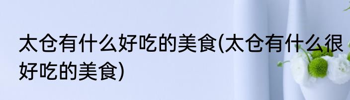 太仓有什么好吃的美食(太仓有什么很好吃的美食)