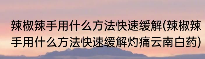辣椒辣手用什么方法快速缓解(辣椒辣手用什么方法快速缓解灼痛云南白药)