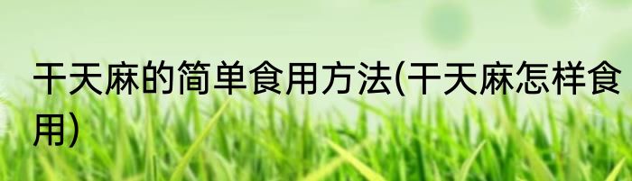 干天麻的简单食用方法(干天麻怎样食用)