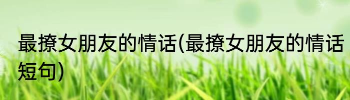 最撩女朋友的情话(最撩女朋友的情话短句)