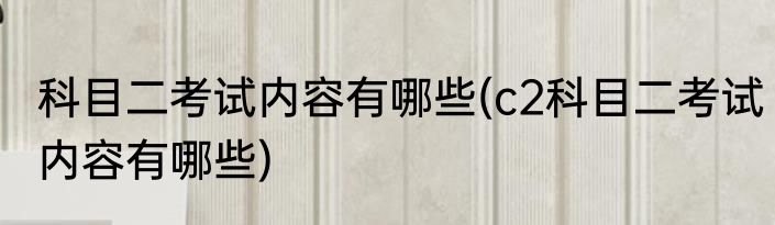 科目二考试内容有哪些(c2科目二考试内容有哪些)