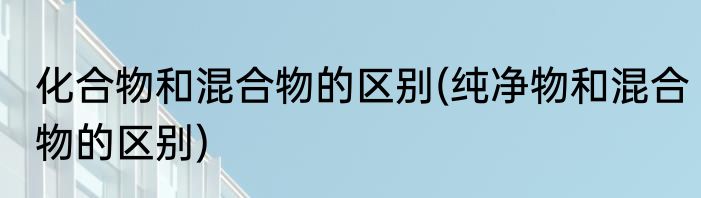 化合物和混合物的区别(纯净物和混合物的区别)