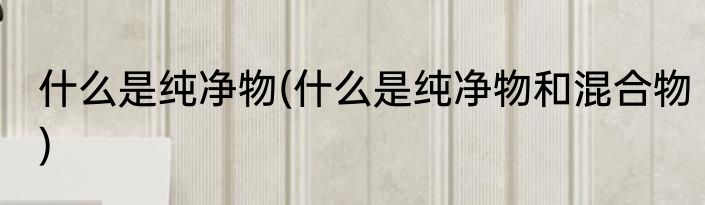 什么是纯净物(什么是纯净物和混合物)
