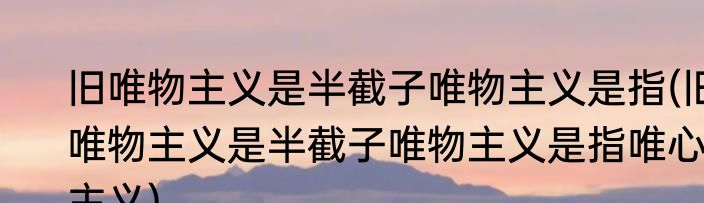 旧唯物主义是半截子唯物主义是指(旧唯物主义是半截子唯物主义是指唯心主义)