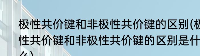 极性共价键和非极性共价键的区别(极性共价键和非极性共价键的区别是什么)