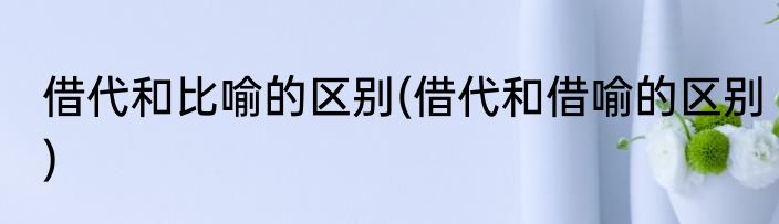 借代和比喻的区别(借代和借喻的区别)
