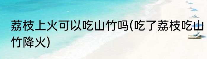 荔枝上火可以吃山竹吗(吃了荔枝吃山竹降火)