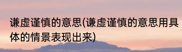 谦虚谨慎的意思(谦虚谨慎的意思用具体的情景表现出来)
