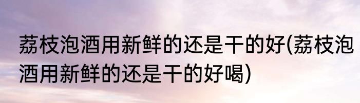 荔枝泡酒用新鲜的还是干的好(荔枝泡酒用新鲜的还是干的好喝)
