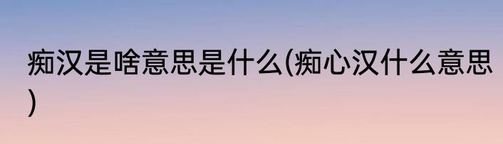 痴汉是啥意思是什么(痴心汉什么意思)