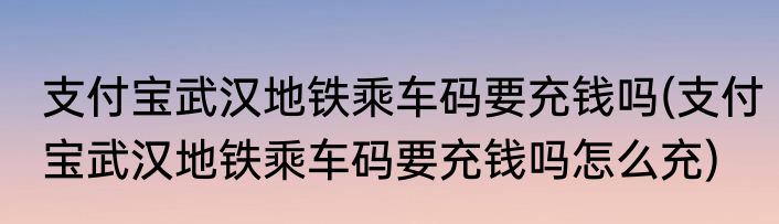 支付宝武汉地铁乘车码要充钱吗(支付宝武汉地铁乘车码要充钱吗怎么充)