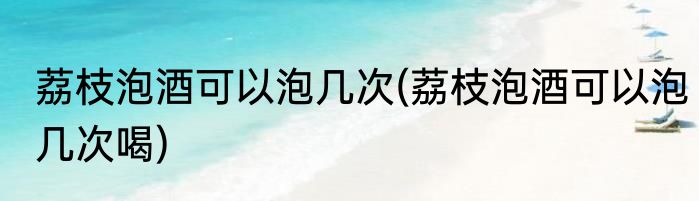 荔枝泡酒可以泡几次(荔枝泡酒可以泡几次喝)