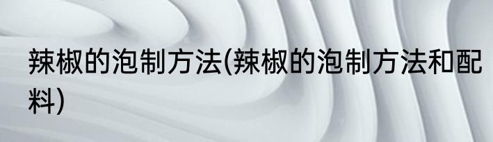 辣椒的泡制方法(辣椒的泡制方法和配料)