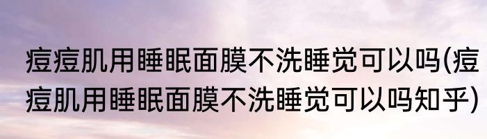 痘痘肌用睡眠面膜不洗睡觉可以吗(痘痘肌用睡眠面膜不洗睡觉可以吗知乎)