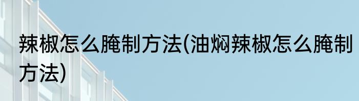 辣椒怎么腌制方法(油焖辣椒怎么腌制方法)