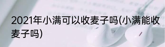 2021年小满可以收麦子吗(小满能收麦子吗)