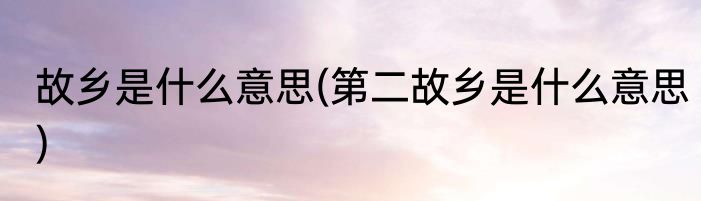 故乡是什么意思(第二故乡是什么意思)