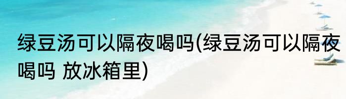 绿豆汤可以隔夜喝吗(绿豆汤可以隔夜喝吗 放冰箱里)