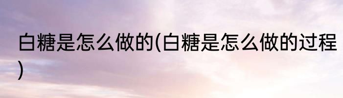 白糖是怎么做的(白糖是怎么做的过程)
