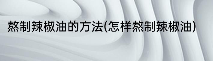 熬制辣椒油的方法(怎样熬制辣椒油)