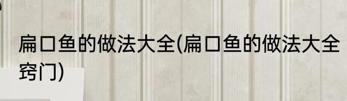 扁口鱼的做法大全(扁口鱼的做法大全窍门)