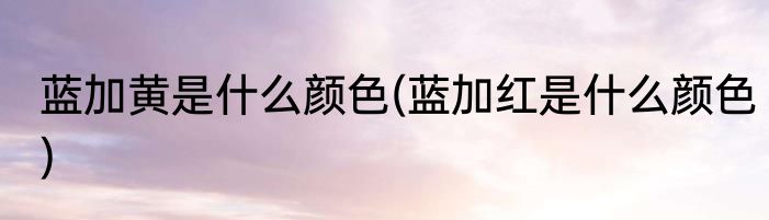 蓝加黄是什么颜色(蓝加红是什么颜色)