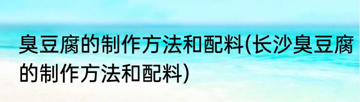 臭豆腐的制作方法和配料(长沙臭豆腐的制作方法和配料)