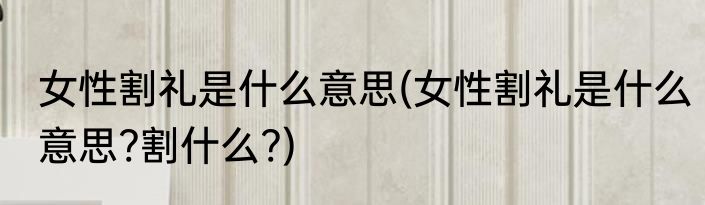 女性割礼是什么意思(女性割礼是什么意思?割什么?)