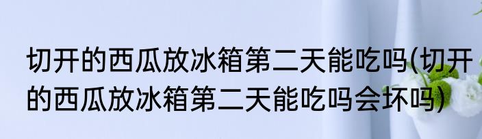 切开的西瓜放冰箱第二天能吃吗(切开的西瓜放冰箱第二天能吃吗会坏吗)