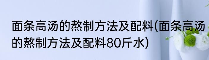 面条高汤的熬制方法及配料(面条高汤的熬制方法及配料80斤水)