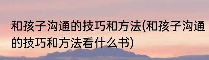 和孩子沟通的技巧和方法(和孩子沟通的技巧和方法看什么书)