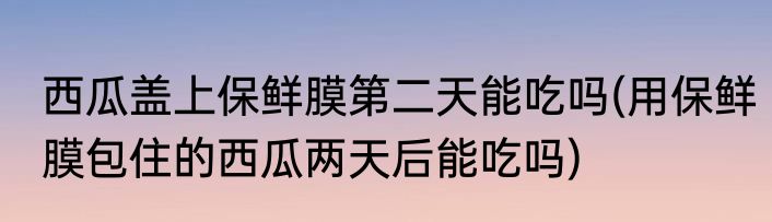 西瓜盖上保鲜膜第二天能吃吗(用保鲜膜包住的西瓜两天后能吃吗)
