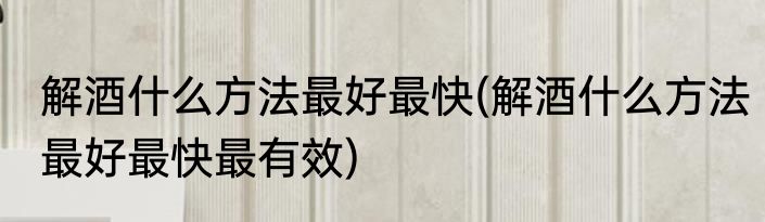解酒什么方法最好最快(解酒什么方法最好最快最有效)
