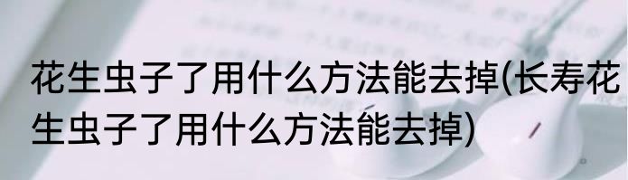 花生虫子了用什么方法能去掉(长寿花生虫子了用什么方法能去掉)