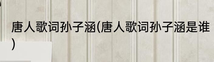 唐人歌词孙子涵(唐人歌词孙子涵是谁)