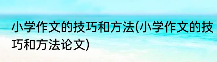 小学作文的技巧和方法(小学作文的技巧和方法论文)